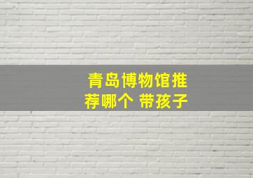 青岛博物馆推荐哪个 带孩子